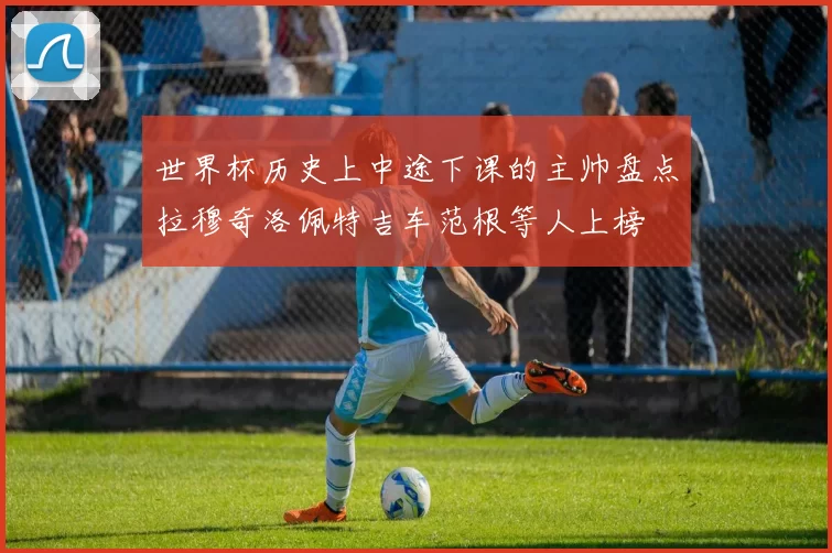 世界杯历史上中途下课的主帅盘点拉穆奇洛佩特吉车范根等人上榜