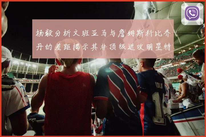 杨毅分析文班亚马与詹姆斯科比乔丹的差距揭示其非顶级进攻明星特质