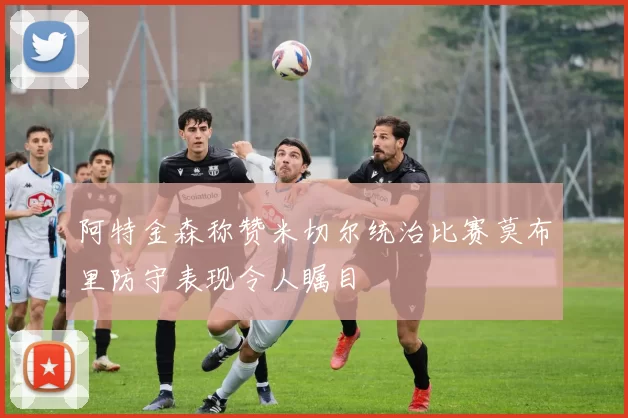 阿特金森称赞米切尔统治比赛莫布里防守表现令人瞩目