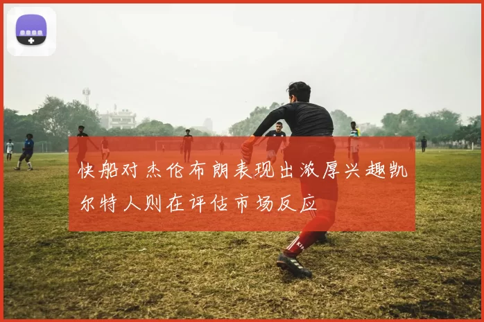 快船对杰伦布朗表现出浓厚兴趣凯尔特人则在评估市场反应