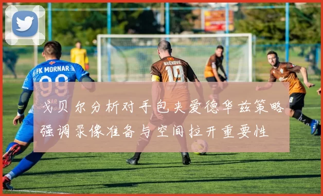 戈贝尔分析对手包夹爱德华兹策略强调录像准备与空间拉开重要性