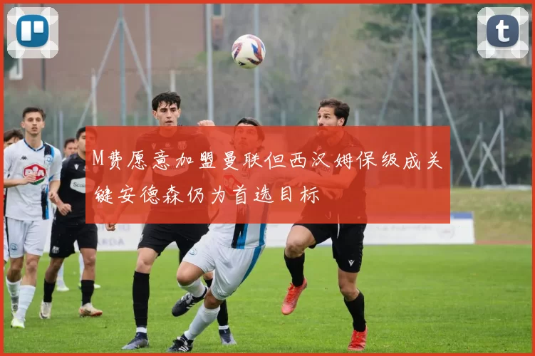 M费愿意加盟曼联但西汉姆保级成关键安德森仍为首选目标