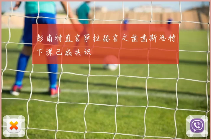 彭南特直言萨拉赫言之凿凿斯洛特下课已成共识