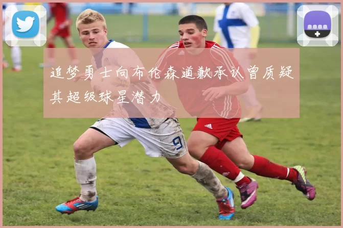 追梦勇士向布伦森道歉承认曾质疑其超级球星潜力