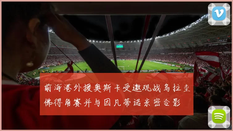 前海港外援奥斯卡受邀观战乌拉圭佛得角赛并与因凡蒂诺亲密合影