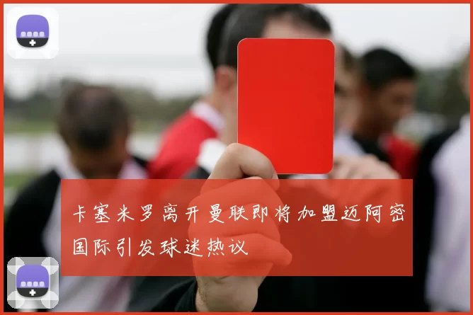 卡塞米罗离开曼联即将加盟迈阿密国际引发球迷热议