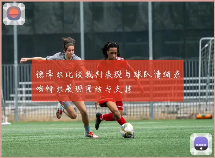 德泽尔比谈裁判表现与球队情绪亲吻特尔展现团结与支持