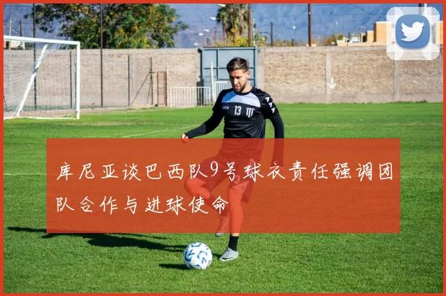 库尼亚谈巴西队9号球衣责任强调团队合作与进球使命
