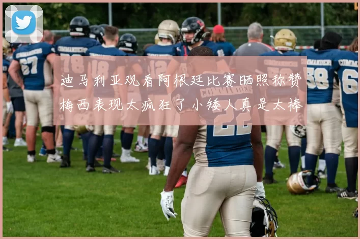 迪马利亚观看阿根廷比赛晒照称赞梅西表现太疯狂了小矮人真是太棒了