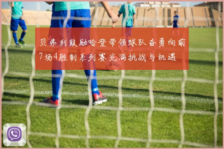 贝弗利鼓励哈登带领球队奋勇向前7场4胜制系列赛充满挑战与机遇