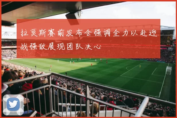 拉莫斯赛前发布会强调全力以赴迎战强敌展现团队决心