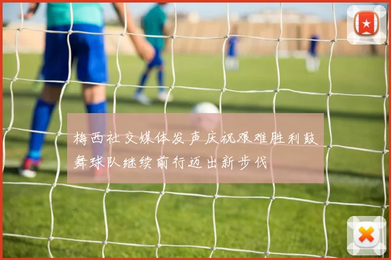 梅西社交媒体发声庆祝艰难胜利鼓舞球队继续前行迈出新步伐