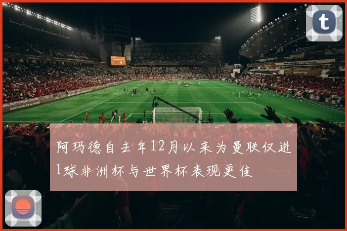 阿玛德自去年12月以来为曼联仅进1球非洲杯与世界杯表现更佳