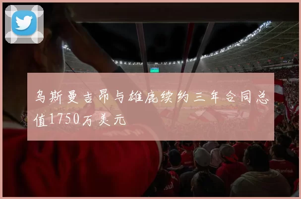 乌斯曼吉昂与雄鹿续约三年合同总值1750万美元