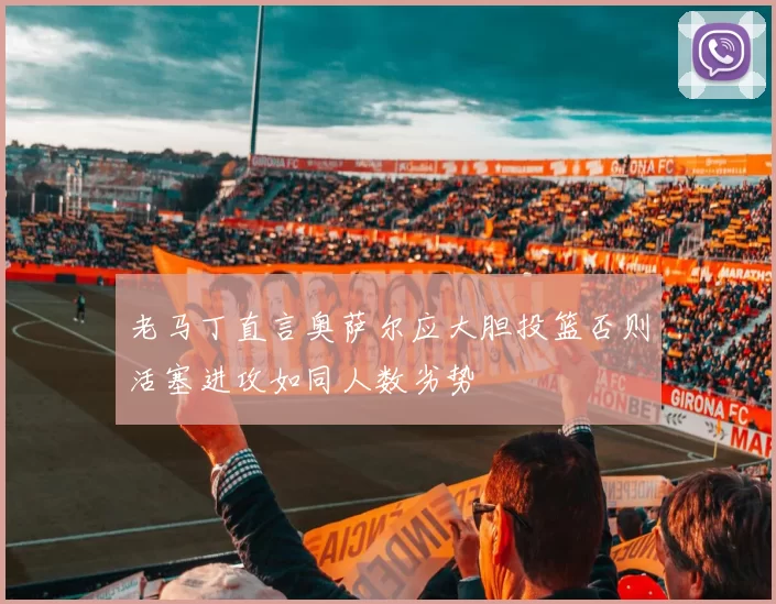 老马丁直言奥萨尔应大胆投篮否则活塞进攻如同人数劣势