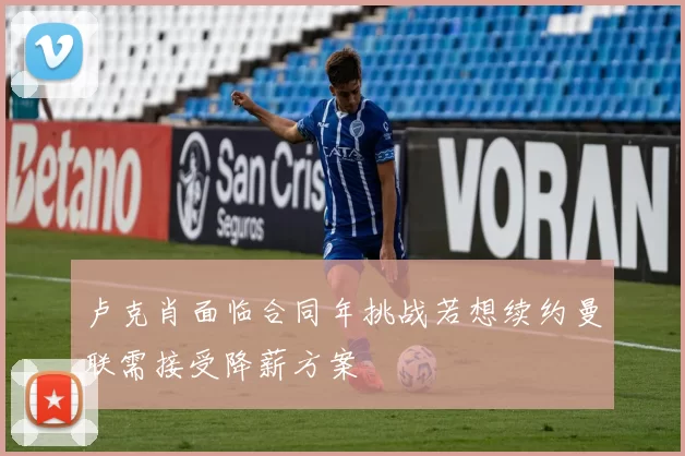 卢克肖面临合同年挑战若想续约曼联需接受降薪方案