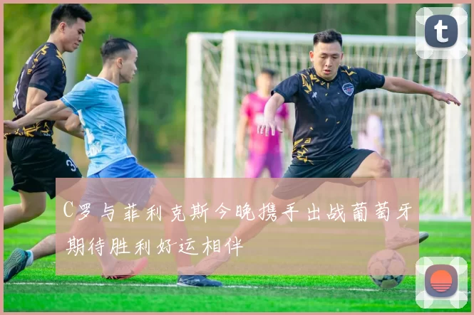 C罗与菲利克斯今晚携手出战葡萄牙期待胜利好运相伴
