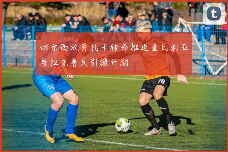 切尔西放弃扎卡转而推进查瓦利亚与拉克鲁瓦引援计划