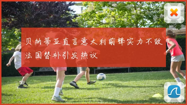贝纳蒂亚直言意大利前锋实力不敌法国替补引发热议