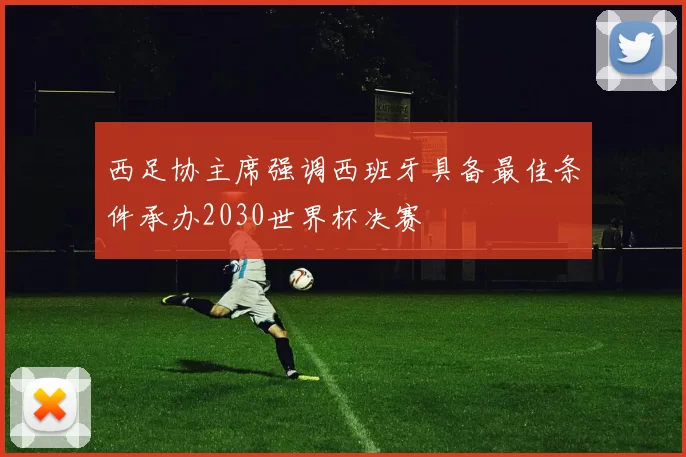 西足协主席强调西班牙具备最佳条件承办2030世界杯决赛