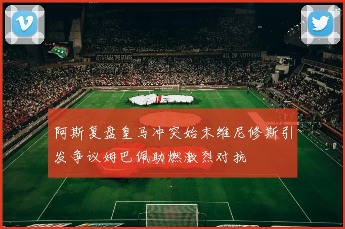 阿斯复盘皇马冲突始末维尼修斯引发争议姆巴佩助燃激烈对抗
