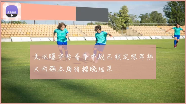 美记曝字母哥争夺战已锁定绿军热火两强本周将揭晓结果